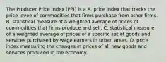 The Producer Price Index​ (PPI) is a A. price index that tracks the price levee of commodities that firms purchase from other firms. B. statistical measure of a weighted average of prices of commodities that firms produce and sell. C. statistical measure of a weighted average of prices of a specific set of goods and services purchased by wage earners in urban areas. D. price index measuring the changes in prices of all new goods and services produced in the economy.