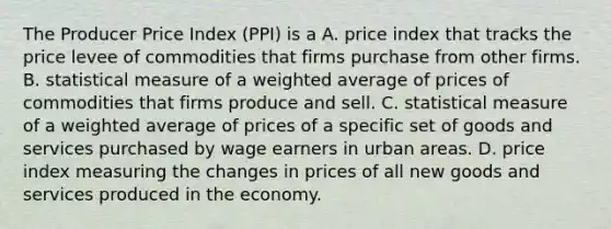 The Producer Price Index​ (PPI) is a A. price index that tracks the price levee of commodities that firms purchase from other firms. B. statistical measure of a weighted average of prices of commodities that firms produce and sell. C. statistical measure of a weighted average of prices of a specific set of goods and services purchased by wage earners in urban areas. D. price index measuring the changes in prices of all new goods and services produced in the economy.