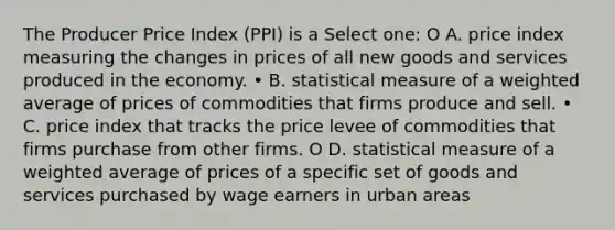 The Producer Price Index (PPI) is a Select one: O A. price index measuring the changes in prices of all new goods and services produced in the economy. • B. statistical measure of a weighted average of prices of commodities that firms produce and sell. • C. price index that tracks the price levee of commodities that firms purchase from other firms. O D. statistical measure of a weighted average of prices of a specific set of goods and services purchased by wage earners in urban areas