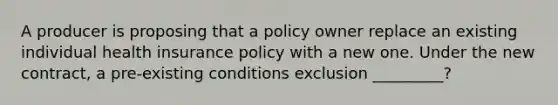 A producer is proposing that a policy owner replace an existing individual health insurance policy with a new one. Under the new contract, a pre-existing conditions exclusion _________?