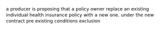 a producer is proposing that a policy owner replace an existing individual health insurance policy with a new one. under the new contract pre existing conditions exclusion