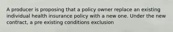 A producer is proposing that a policy owner replace an existing individual health insurance policy with a new one. Under the new contract, a pre existing conditions exclusion