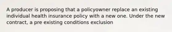 A producer is proposing that a policyowner replace an existing individual health insurance policy with a new one. Under the new contract, a pre existing conditions exclusion