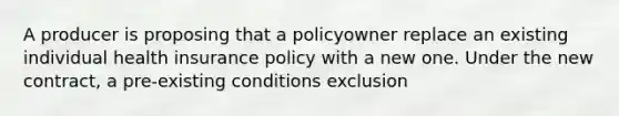 A producer is proposing that a policyowner replace an existing individual health insurance policy with a new one. Under the new contract, a pre-existing conditions exclusion