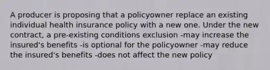 A producer is proposing that a policyowner replace an existing individual health insurance policy with a new one. Under the new contract, a pre-existing conditions exclusion -may increase the insured's benefits -is optional for the policyowner -may reduce the insured's benefits -does not affect the new policy