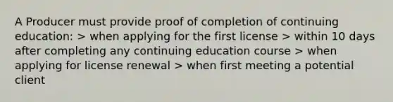 A Producer must provide proof of completion of continuing education: > when applying for the first license > within 10 days after completing any continuing education course > when applying for license renewal > when first meeting a potential client