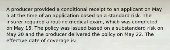 A producer provided a conditional receipt to an applicant on May 5 at the time of an application based on a standard risk. The insurer required a routine medical exam, which was completed on May 15. The policy was issued based on a substandard risk on May 20 and the producer delivered the policy on May 22. The effective date of coverage is: