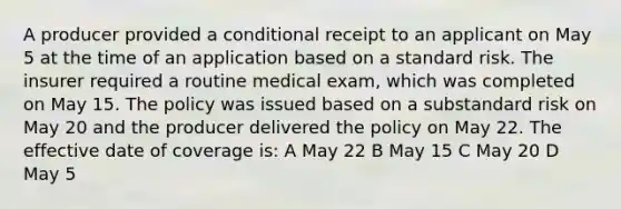 A producer provided a conditional receipt to an applicant on May 5 at the time of an application based on a standard risk. The insurer required a routine medical exam, which was completed on May 15. The policy was issued based on a substandard risk on May 20 and the producer delivered the policy on May 22. The effective date of coverage is: A May 22 B May 15 C May 20 D May 5