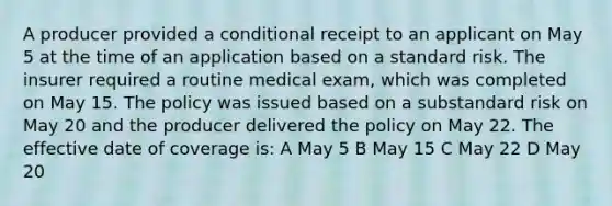 A producer provided a conditional receipt to an applicant on May 5 at the time of an application based on a standard risk. The insurer required a routine medical exam, which was completed on May 15. The policy was issued based on a substandard risk on May 20 and the producer delivered the policy on May 22. The effective date of coverage is: A May 5 B May 15 C May 22 D May 20