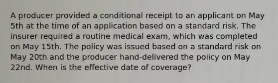 A producer provided a conditional receipt to an applicant on May 5th at the time of an application based on a standard risk. The insurer required a routine medical exam, which was completed on May 15th. The policy was issued based on a standard risk on May 20th and the producer hand-delivered the policy on May 22nd. When is the effective date of coverage?