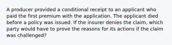 A producer provided a conditional receipt to an applicant who paid the first premium with the application. The applicant died before a policy was issued. If the insurer denies the claim, which party would have to prove the reasons for its actions if the claim was challenged?