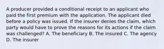 A producer provided a conditional receipt to an applicant who paid the first premium with the application. The applicant died before a policy was issued. If the insurer denies the claim, which party would have to prove the reasons for its actions if the claim was challenged? A. The beneficiary B. The insured C. The agency D. The insurer