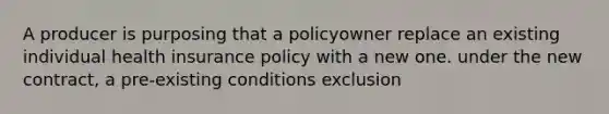 A producer is purposing that a policyowner replace an existing individual health insurance policy with a new one. under the new contract, a pre-existing conditions exclusion