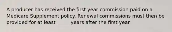 A producer has received the first year commission paid on a Medicare Supplement policy. Renewal commissions must then be provided for at least _____ years after the first year