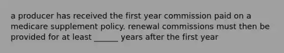 a producer has received the first year commission paid on a medicare supplement policy. renewal commissions must then be provided for at least ______ years after the first year