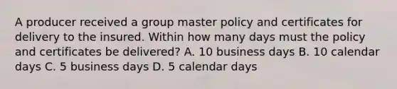 A producer received a group master policy and certificates for delivery to the insured. Within how many days must the policy and certificates be delivered? A. 10 business days B. 10 calendar days C. 5 business days D. 5 calendar days