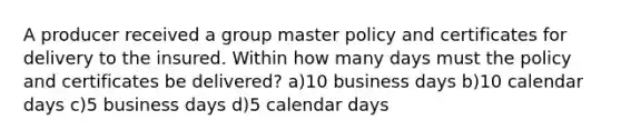 A producer received a group master policy and certificates for delivery to the insured. Within how many days must the policy and certificates be delivered? a)10 business days b)10 calendar days c)5 business days d)5 calendar days