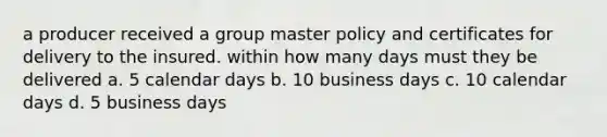 a producer received a group master policy and certificates for delivery to the insured. within how many days must they be delivered a. 5 calendar days b. 10 business days c. 10 calendar days d. 5 business days