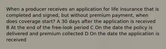 When a producer receives an application for life insurance that is completed and signed, but without premium payment, when does coverage start? A 30 days after the application is received B At the end of the free-look period C On the date the policy is delivered and premium collected D On the date the application is received