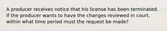 A producer receives notice that his license has been terminated. If the producer wants to have the changes reviewed in court, within what time period must the request be made?