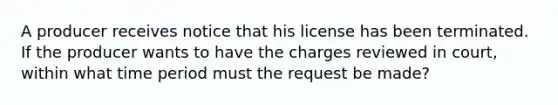 A producer receives notice that his license has been terminated. If the producer wants to have the charges reviewed in court, within what time period must the request be made?