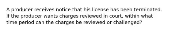 A producer receives notice that his license has been terminated. If the producer wants charges reviewed in court, within what time period can the charges be reviewed or challenged?