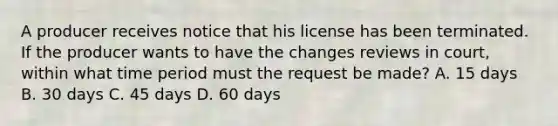 A producer receives notice that his license has been terminated. If the producer wants to have the changes reviews in court, within what time period must the request be made? A. 15 days B. 30 days C. 45 days D. 60 days