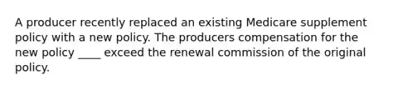 A producer recently replaced an existing Medicare supplement policy with a new policy. The producers compensation for the new policy ____ exceed the renewal commission of the original policy.