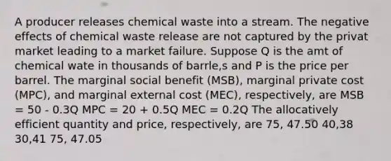 A producer releases chemical waste into a stream. The negative effects of chemical waste release are not captured by the privat market leading to a market failure. Suppose Q is the amt of chemical wate in thousands of barrle,s and P is the price per barrel. The marginal social benefit (MSB), marginal private cost (MPC), and marginal external cost (MEC), respectively, are MSB = 50 - 0.3Q MPC = 20 + 0.5Q MEC = 0.2Q The allocatively efficient quantity and price, respectively, are 75, 47.50 40,38 30,41 75, 47.05