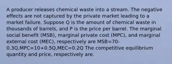 A producer releases chemical waste into a stream. The negative effects are not captured by the private market leading to a market failure. Suppose Q is the amount of chemical waste in thousands of barrels, and P is the price per barrel. The marginal social benefit (MSB), marginal private cost (MPC), and marginal external cost (MEC), respectively are MSB=70-0.3Q,MPC=10+0.5Q,MEC=0.2Q The competitive equilibrium quantity and price, respectively are.