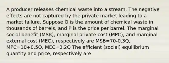 A producer releases chemical waste into a stream. The negative effects are not captured by the private market leading to a market failure. Suppose Q is the amount of chemical waste in thousands of barrels, and P is the price per barrel. The marginal social benefit (MSB), marginal private cost (MPC), and marginal external cost (MEC), respectively are MSB=70-0.3Q, MPC=10+0.5Q, MEC=0.2Q The efficient (social) equilibrium quantity and price, respectively are