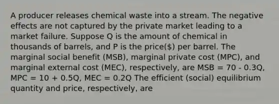 A producer releases chemical waste into a stream. The negative effects are not captured by the private market leading to a market failure. Suppose Q is the amount of chemical in thousands of barrels, and P is the price() per barrel. The marginal social benefit (MSB), marginal private cost (MPC), and marginal external cost (MEC), respectively, are MSB = 70 - 0.3Q, MPC = 10 + 0.5Q, MEC = 0.2Q The efficient (social) equilibrium quantity and price, respectively, are