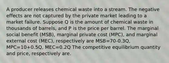 A producer releases chemical waste into a stream. The negative effects are not captured by the private market leading to a market failure. Suppose Q is the amount of chemical waste in thousands of barrels, and P is the price per barrel. The marginal social benefit (MSB), marginal private cost (MPC), and marginal external cost (MEC), respectively are MSB=70-0.3Q, MPC=10+0.5Q, MEC=0.2Q The competitive equilibrium quantity and price, respectively are.