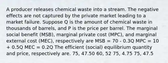 A producer releases chemical waste into a stream. The negative effects are not captured by the private market leading to a market failure. Suppose Q is the amount of chemical waste in thousands of barrels, and P is the price per barrel. The marginal social benefit (MSB), marginal private cost (MPC), and marginal external cost (MEC), respectively are MSB = 70 - 0.3Q MPC = 10 + 0.5Q MEC = 0.2Q The efficient (social) equilibrium quantity and price, respectively are. 75, 47.50 60, 52 75, 4.75 75, 47.5