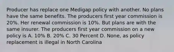 Producer has replace one Medigap policy with another. No plans have the same benefits. The producers first year commission is 20%. Her renewal commission is 10%. But plans are with the same insurer. The producers first year commission on a new policy is A. 10% B. 20% C. 30 Percent D. None, as policy replacement is illegal in North Carolina