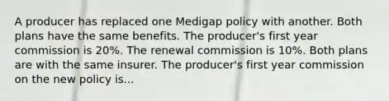 A producer has replaced one Medigap policy with another. Both plans have the same benefits. The producer's first year commission is 20%. The renewal commission is 10%. Both plans are with the same insurer. The producer's first year commission on the new policy is...