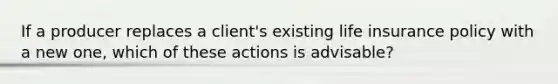 If a producer replaces a client's existing life insurance policy with a new one, which of these actions is advisable?