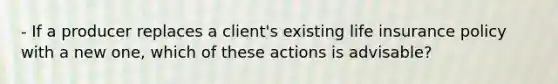 - If a producer replaces a client's existing life insurance policy with a new one, which of these actions is advisable?