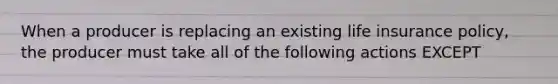 When a producer is replacing an existing life insurance policy, the producer must take all of the following actions EXCEPT