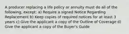 A producer replacing a life policy or annuity must do all of the following, except: a) Require a signed Notice Regarding Replacement b) Keep copies of required notices for at least 3 years c) Give the applicant a copy of the Outline of Coverage d) Give the applicant a copy of the Buyer's Guide