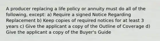 A producer replacing a life policy or annuity must do all of the following, except: a) Require a signed Notice Regarding Replacement b) Keep copies of required notices for at least 3 years c) Give the applicant a copy of the Outline of Coverage d) Give the applicant a copy of the Buyer's Guide