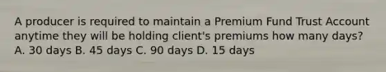 A producer is required to maintain a Premium Fund Trust Account anytime they will be holding client's premiums how many days? A. 30 days B. 45 days C. 90 days D. 15 days