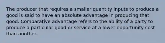 The producer that requires a smaller quantity inputs to produce a good is said to have an absolute advantage in producing that good. Comparative advantage refers to the ability of a party to produce a particular good or service at a lower opportunity cost than another.