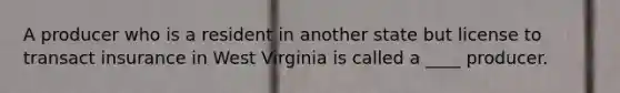 A producer who is a resident in another state but license to transact insurance in West Virginia is called a ____ producer.