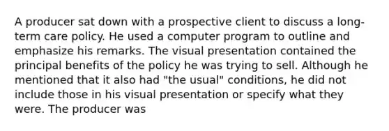 A producer sat down with a prospective client to discuss a long-term care policy. He used a computer program to outline and emphasize his remarks. The visual presentation contained the principal benefits of the policy he was trying to sell. Although he mentioned that it also had "the usual" conditions, he did not include those in his visual presentation or specify what they were. The producer was