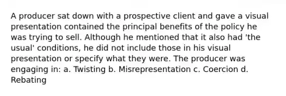 A producer sat down with a prospective client and gave a visual presentation contained the principal benefits of the policy he was trying to sell. Although he mentioned that it also had 'the usual' conditions, he did not include those in his visual presentation or specify what they were. The producer was engaging in: a. Twisting b. Misrepresentation c. Coercion d. Rebating