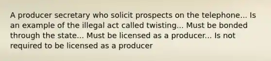 A producer secretary who solicit prospects on the telephone... Is an example of the illegal act called twisting... Must be bonded through the state... Must be licensed as a producer... Is not required to be licensed as a producer