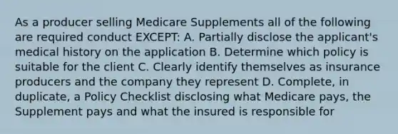 As a producer selling Medicare Supplements all of the following are required conduct EXCEPT: A. Partially disclose the applicant's medical history on the application B. Determine which policy is suitable for the client C. Clearly identify themselves as insurance producers and the company they represent D. Complete, in duplicate, a Policy Checklist disclosing what Medicare pays, the Supplement pays and what the insured is responsible for