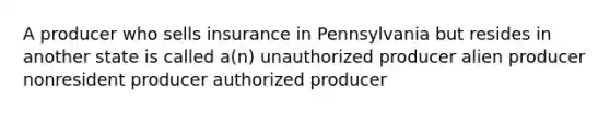 A producer who sells insurance in Pennsylvania but resides in another state is called a(n) unauthorized producer alien producer nonresident producer authorized producer