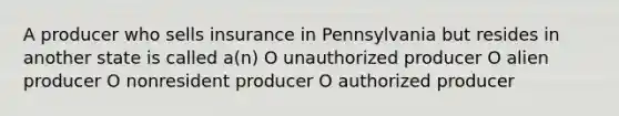 A producer who sells insurance in Pennsylvania but resides in another state is called a(n) O unauthorized producer O alien producer O nonresident producer O authorized producer